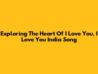 Exploring The Heart Of 'I Love You, I Love You India' Song